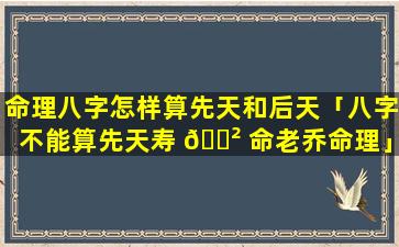 命理八字怎样算先天和后天「八字不能算先天寿 🌲 命老乔命理」